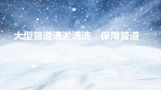 大型管道清淤清洗：保障管道暢通，提升設(shè)備壽命